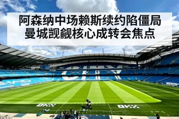 阿森纳中场赖斯续约陷僵局曼城觊觎核心成转会焦点