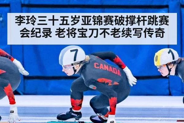 李玲三十五岁亚锦赛破撑杆跳赛会纪录 老将宝刀不老续写传奇