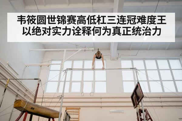 韦筱圆世锦赛高低杠三连冠难度王以绝对实力诠释何为真正统治力